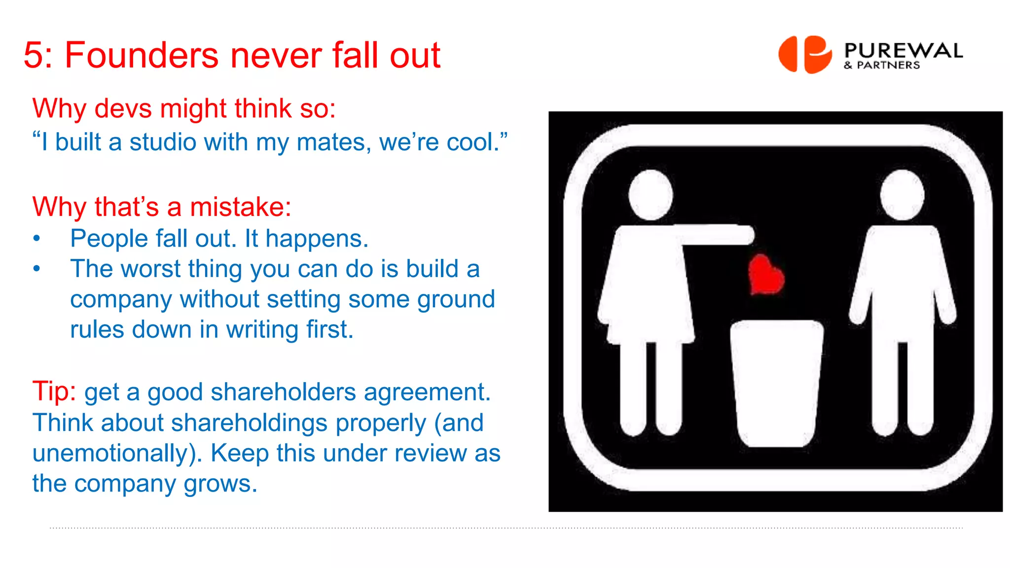 5: Founders never fall out
Why devs might think so:
“I built a studio with my mates, we’re cool.”
Why that’s a mistake:
• People fall out. It happens.
• The worst thing you can do is build a
company without setting some ground
rules down in writing first.
Tip: get a good shareholders agreement.
Think about shareholdings properly (and
unemotionally). Keep this under review as
the company grows.
 