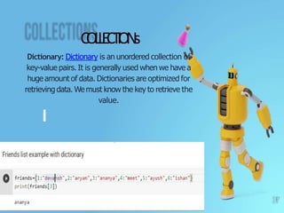 C
O
L
L
E
CT
I
O
N
s
Dictionary: Dictionary is an unordered collection of
key-value pairs. It is generally used when we have a
huge amount of data. Dictionaries are optimized for
retrieving data. Wemust know the key to retrieve the
value.
17
 