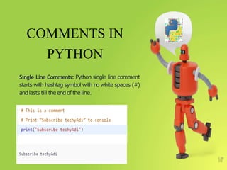 COMMENTS IN
PYTHON
Single Line Comments: Python single line comment
starts with hashtag symbol with no white spaces (#)
and lasts till the end of the line.
9
 