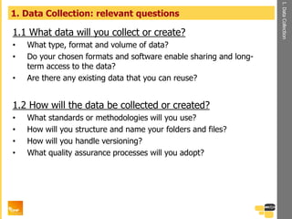 1.1 What data will you collect or create?
• What type, format and volume of data?
• Do your chosen formats and software enable sharing and long-
term access to the data?
• Are there any existing data that you can reuse?
1.2 How will the data be collected or created?
• What standards or methodologies will you use?
• How will you structure and name your folders and files?
• How will you handle versioning?
• What quality assurance processes will you adopt?
1. Data Collection: relevant questions
1.DataCollection
 