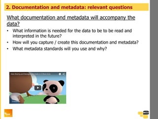 What documentation and metadata will accompany the
data?
• What information is needed for the data to be to be read and
interpreted in the future?
• How will you capture / create this documentation and metadata?
• What metadata standards will you use and why?
2. Documentation and metadata: relevant questions
 