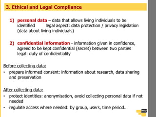 3. Ethical and Legal Compliance
1) personal data – data that allows living individuals to be
identified legal aspect: data protection / privacy legislation
(data about living individuals)
2) confidential information - information given in confidence,
agreed to be kept confidential (secret) between two parties
legal: duty of confidentiality
Before collecting data:
• prepare informed consent: information about research, data sharing
and preservation
After collecting data:
• protect identities: anonymisation, avoid collecting personal data if not
needed
• regulate access where needed: by group, users, time period…
 