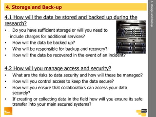 4.1 How will the data be stored and backed up during the
research?
• Do you have sufficient storage or will you need to
include charges for additional services?
• How will the data be backed up?
• Who will be responsible for backup and recovery?
• How will the data be recovered in the event of an incident?
4.2 How will you manage access and security?
• What are the risks to data security and how will these be managed?
• How will you control access to keep the data secure?
• How will you ensure that collaborators can access your data
securely?
• If creating or collecting data in the field how will you ensure its safe
transfer into your main secured systems?
4. Storage and Back-up
4.StorageandBackup
 