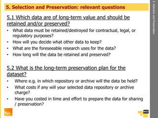 5.1 Which data are of long-term value and should be
retained and/or preserved?
• What data must be retained/destroyed for contractual, legal, or
regulatory purposes?
• How will you decide what other data to keep?
• What are the foreseeable research uses for the data?
• How long will the data be retained and preserved?
5.2 What is the long-term preservation plan for the
dataset?
• Where e.g. in which repository or archive will the data be held?
• What costs if any will your selected data repository or archive
charge?
• Have you costed in time and effort to prepare the data for sharing
/ preservation?
5. Selection and Preservation: relevant questions
5.SelectionandPreservation
 
