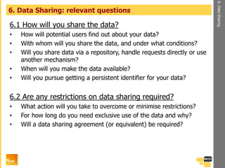 6.1 How will you share the data?
• How will potential users find out about your data?
• With whom will you share the data, and under what conditions?
• Will you share data via a repository, handle requests directly or use
another mechanism?
• When will you make the data available?
• Will you pursue getting a persistent identifier for your data?
6.2 Are any restrictions on data sharing required?
• What action will you take to overcome or minimise restrictions?
• For how long do you need exclusive use of the data and why?
• Will a data sharing agreement (or equivalent) be required?
6. Data Sharing: relevant questions
6.DataSharing
 