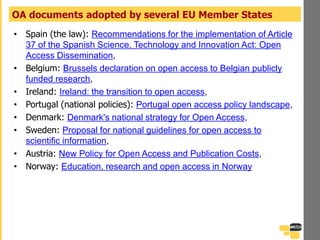 • Spain (the law): Recommendations for the implementation of Article
37 of the Spanish Science, Technology and Innovation Act: Open
Access Dissemination,
• Belgium: Brussels declaration on open access to Belgian publicly
funded research,
• Ireland: Ireland: the transition to open access,
• Portugal (national policies): Portugal open access policy landscape,
• Denmark: Denmark's national strategy for Open Access,
• Sweden: Proposal for national guidelines for open access to
scientific information,
• Austria: New Policy for Open Access and Publication Costs,
• Norway: Education, research and open access in Norway
OA documents adopted by several EU Member States
 