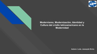 Modernismo, Modernizaciòn, Identidad y
Cultura del criollo latinoamericano en la
Modernidad
Autora: Lcda. Jasseyda Sivira
 