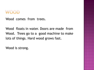 WoodWood  comes  from  trees. Wood  floats in water. Doors are made  fromWood.  Trees go to a  good machine to makelots of things. Hard wood grows fast.Wood is strong.