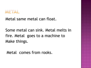 MEtalMetal same metal can float. Some metal can sink. Metal melts infire. Metal  goes to a machine to Make things. Metal  comes from rooks.