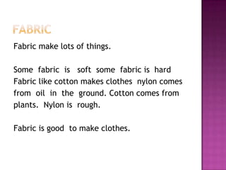 FabricFabric make lots of things.Some  fabric  is   soft  some  fabric is  hard Fabric like cotton makes clothes  nylon comesfrom  oil  in  the  ground. Cotton comes from plants.Nylon is  rough.     Fabric is good  to make clothes.