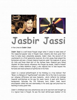 Jasbir Jassi
A few Lines on Jasbir Jassi

Jasbir Jassi is a well known Punjabi singer when it comes to name some of
the respected popular ones in Punjabi music industry who have given their
lives to make music unbeatably awesome. Jasbir Jassi, like several of his
counterparts is a first generation musician. As a kid, young Jassi played the
harmonium and was a trained classical musician under the auspices of gurus
VS Jolly and Puran Shah Koti of the Sufiana fame. Classical guru Ustad
Shaukat Ali Khan heavily influences this Punjab da munda, Jasbir’s himself
influence is Baba Kashmira Singh ji who inspired him to look beyond the
horizons and reach pinnacle of perfection in his field.

Jasbir is a natural philanthropist at his thinking is a true believer that
"Music is a Religion of Togetherness!" and adds, this is the time to overcome
our religious difference and save humanity… which reflects his holdings
towards contributions on his way for music lovers. A poet with theatric
background, Saturday the 7th February born Jasbir Jassi learnt
encyclopedia called love and relationship in his early age and practices his
learning at every given time.

Jasbir's childhood was very adventurous one as he was born and brought up
in a typical town in Punjab. He was the most dotted-upon member of his
 
