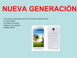 NUEVA GENERACIÓN
Los móviles de esta década se le han incorporado varias funciones:
La cámara digital
La conexión de Internet
Teléfonos más pequeños
Pantallas táctiles.