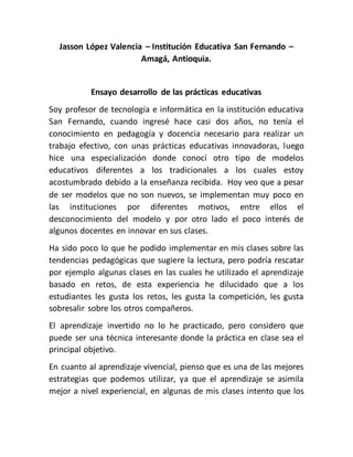 Jasson López Valencia – Institución Educativa San Fernando –
Amagá, Antioquia.
Ensayo desarrollo de las prácticas educativas
Soy profesor de tecnología e informática en la institución educativa
San Fernando, cuando ingresé hace casi dos años, no tenía el
conocimiento en pedagogía y docencia necesario para realizar un
trabajo efectivo, con unas prácticas educativas innovadoras, luego
hice una especialización donde conocí otro tipo de modelos
educativos diferentes a los tradicionales a los cuales estoy
acostumbrado debido a la enseñanza recibida. Hoy veo que a pesar
de ser modelos que no son nuevos, se implementan muy poco en
las instituciones por diferentes motivos, entre ellos el
desconocimiento del modelo y por otro lado el poco interés de
algunos docentes en innovar en sus clases.
Ha sido poco lo que he podido implementar en mis clases sobre las
tendencias pedagógicas que sugiere la lectura, pero podría rescatar
por ejemplo algunas clases en las cuales he utilizado el aprendizaje
basado en retos, de esta experiencia he dilucidado que a los
estudiantes les gusta los retos, les gusta la competición, les gusta
sobresalir sobre los otros compañeros.
El aprendizaje invertido no lo he practicado, pero considero que
puede ser una técnica interesante donde la práctica en clase sea el
principal objetivo.
En cuanto al aprendizaje vivencial, pienso que es una de las mejores
estrategias que podemos utilizar, ya que el aprendizaje se asimila
mejor a nivel experiencial, en algunas de mis clases intento que los
 