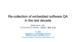 Re-collection of embedded software QA
in the last decade
2020/10/16（金）
ソフトウェアテストシンポジウム（JaSST）東海 2020
西 康晴
電気通信大学 大学院情報理工学研究科
情報学専攻 経営・社会情報学プログラム
@YasuharuNishi / Yasuharu.Nishi@uec.ac.jp
 