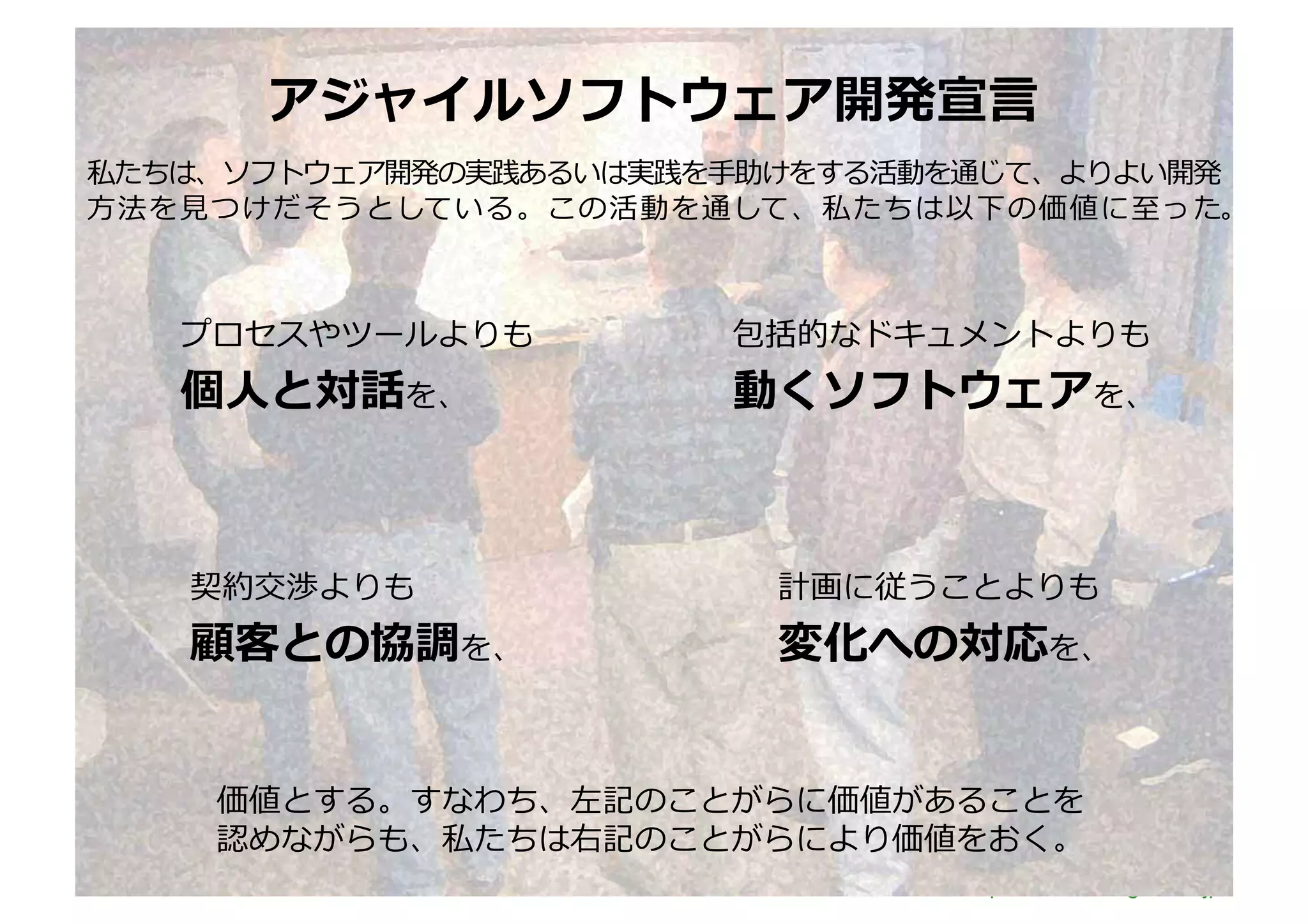 アジャイルソフトウェア開発宣⾔言	
  
私たちは、ソフトウェア開発の実践あるいは実践を⼿手助けをする活動を通じて、よりよい開発
⽅方法を⾒見見つけだそうとしている。この活動を通して、私たちは以下の価値に⾄至った。	
  



   プロセスやツールよりも	
         包括的なドキュメントよりも	
  
   個⼈人と対話を、	
            動くソフトウェアを、	
  



    契約交渉よりも	
              計画に従うことよりも	
  
    顧客との協調を、	
             変化への対応を、	
  


     価値とする。すなわち、左記のことがらに価値があることを	
  
     認めながらも、私たちは右記のことがらにより価値をおく。	
  
                                  http://www.sonicgarden.jp/
 
