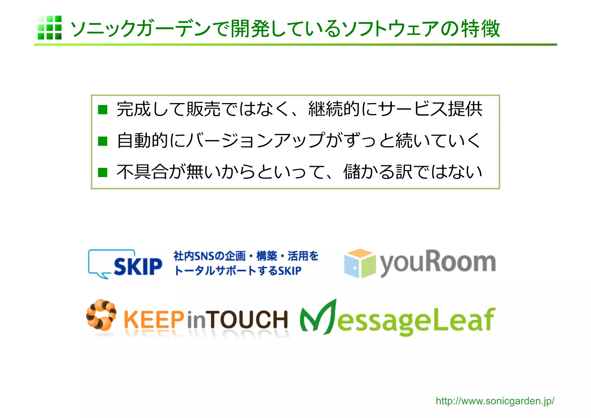 ソニックガーデンで開発しているソフトウェアの特徴	


   完成して販売ではなく、継続的にサービス提供	
  

   ⾃自動的にバージョンアップがずっと続いていく	
  
   不不具合が無いからといって、儲かる訳ではない	
  




                          http://www.sonicgarden.jp/
 