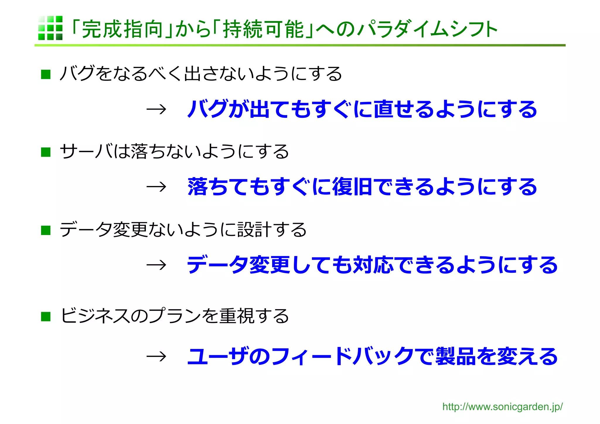 「完成指向」から「持続可能」へのパラダイムシフト	

  バグをなるべく出さないようにする	
  

 	
     	
     	
  → 　バグが出てもすぐに直せるようにする	
  
  サーバは落落ちないようにする	
  

 	
     	
     	
  → 　落落ちてもすぐに復復旧できるようにする	
  

  データ変更更ないように設計する	
  

 	
     	
     	
  → 　データ変更更しても対応できるようにする	
  

  ビジネスのプランを重視する	
  

 	
     	
     	
  → 　ユーザのフィードバックで製品を変える	
  

                                     http://www.sonicgarden.jp/
 