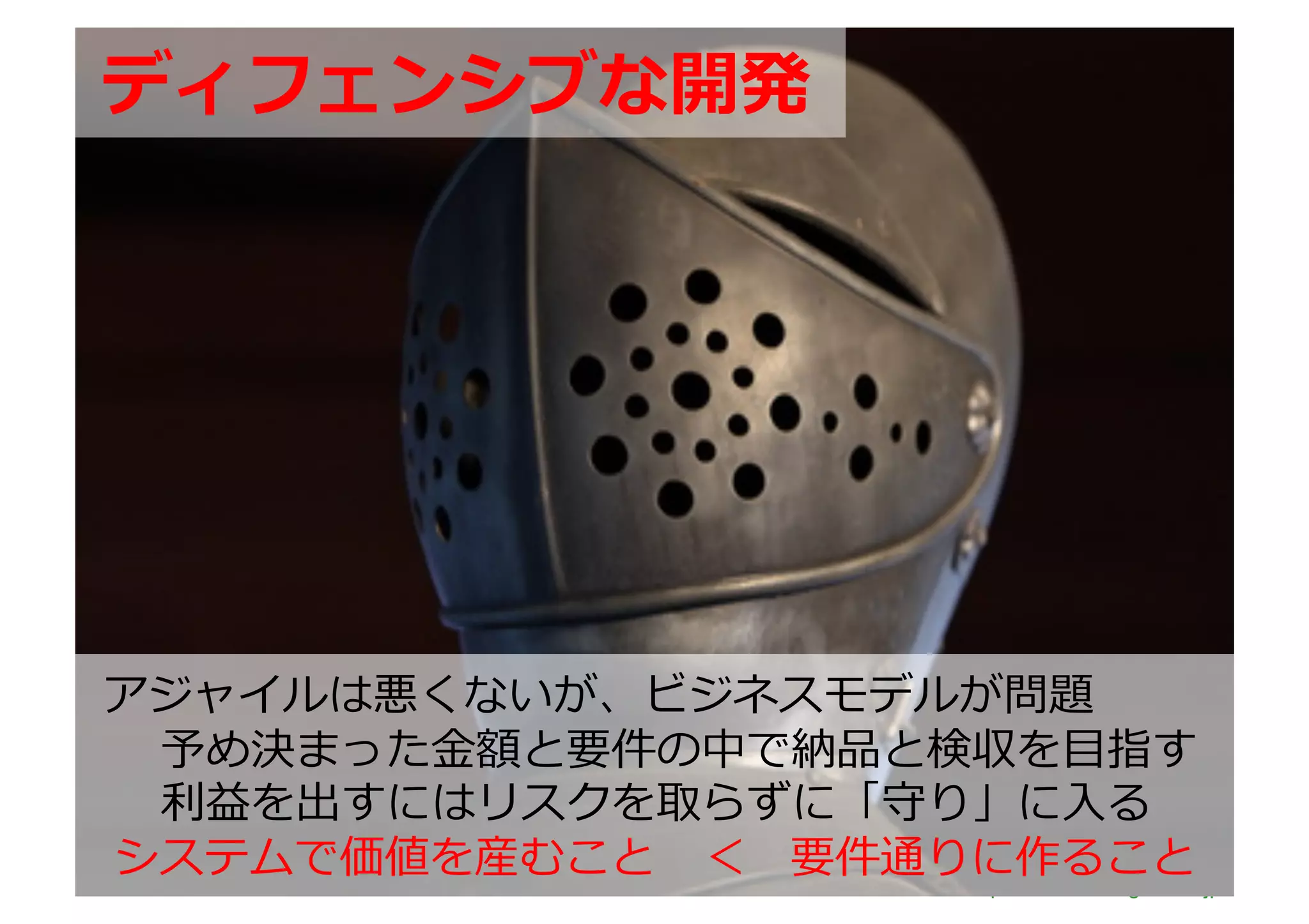 ディフェンシブな開発	
  




アジャイルは悪くないが、ビジネスモデルが問題	
  
 予め決まった⾦金金額と要件の中で納品と検収を⽬目指す	
  
 利利益を出すにはリスクを取らずに「守り」に⼊入る	
  
システムで価値を産むこと 　＜ 　要件通りに作ること                   	
  
                     http://www.sonicgarden.jp/
 