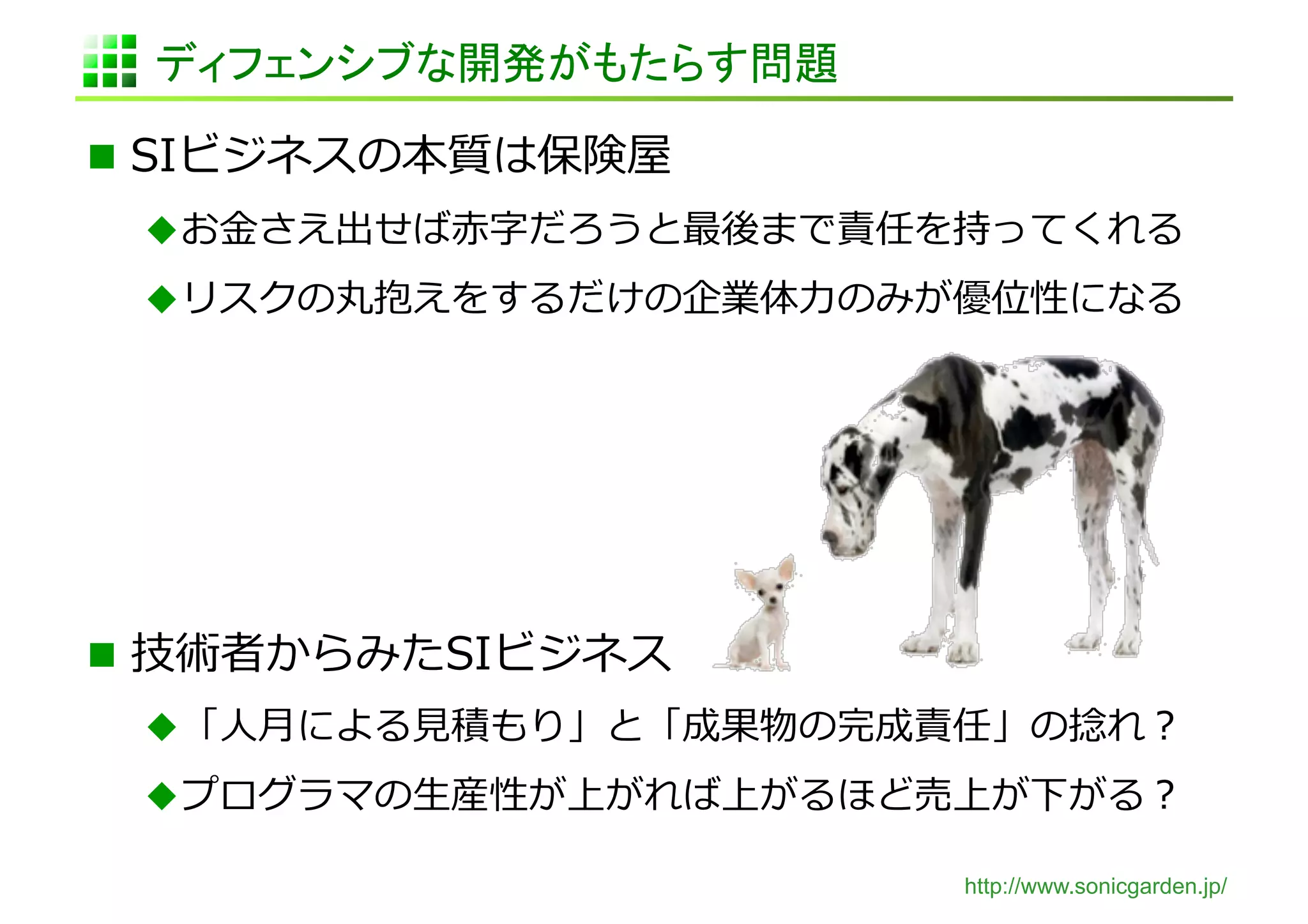 ディフェンシブな開発がもたらす問題	

  SIビジネスの本質は保険屋	
  
  お⾦金金さえ出せば⾚赤字だろうと最後まで責任を持ってくれる	
  
  リスクの丸抱えをするだけの企業体⼒力力のみが優位性になる	
  




  技術者からみたSIビジネス	
  
  「⼈人⽉月による⾒見見積もり」と「成果物の完成責任」の捻捻れ？	
  
  プログラマの⽣生産性が上がれば上がるほど売上が下がる？	
  

                             http://www.sonicgarden.jp/
 