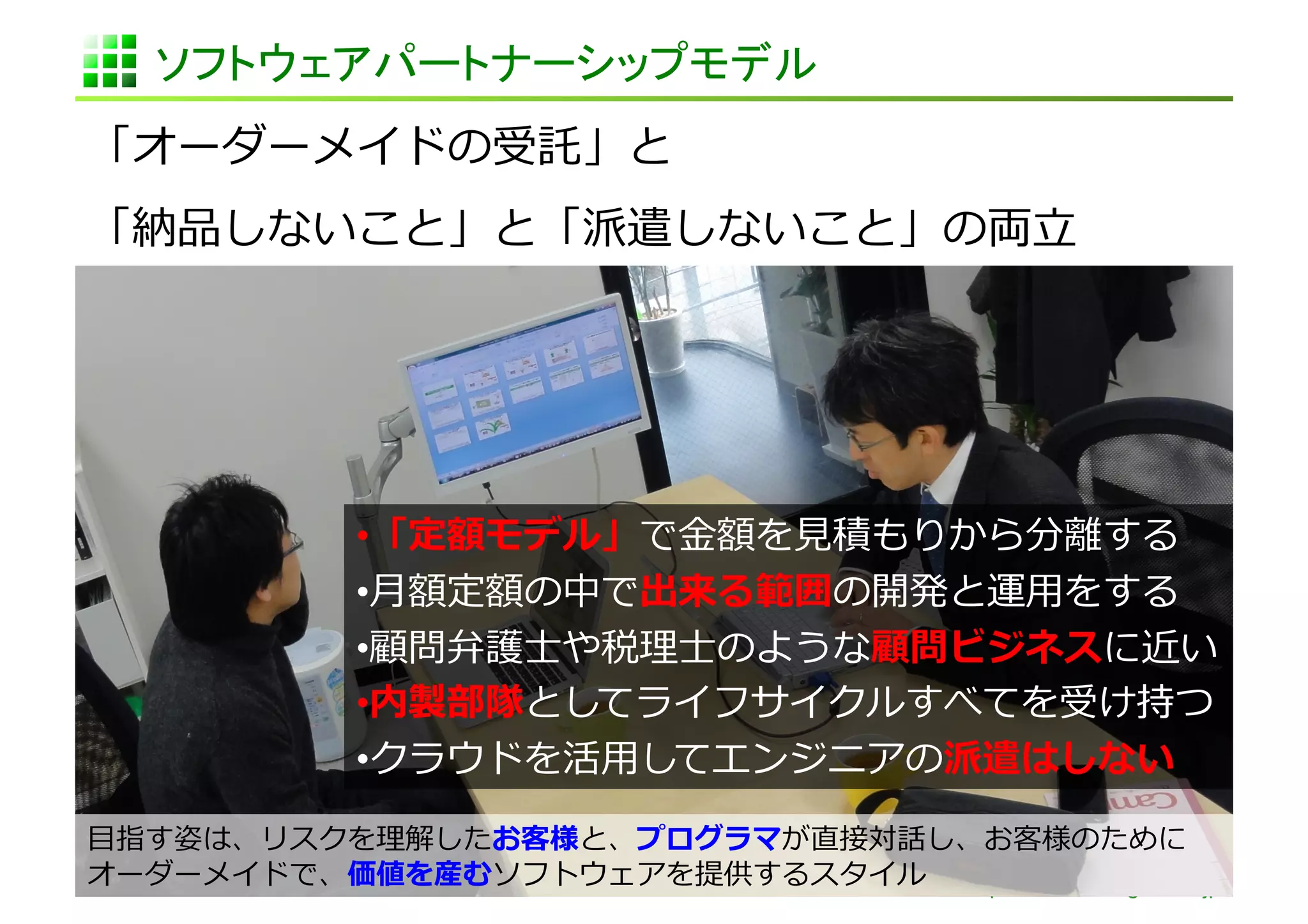 ソフトウェアパートナーシップモデル	
「オーダーメイドの受託」と	
  
「納品しないこと」と「派遣しないこと」の両⽴立立	
  




              • 「定額モデル」で⾦金金額を⾒見見積もりから分離離する	
  
              • ⽉月額定額の中で出来る範囲の開発と運⽤用をする	
  
              • 顧問弁護⼠士や税理理⼠士のような顧問ビジネスに近い	
  
              • 内製部隊としてライフサイクルすべてを受け持つ	
  
              • クラウドを活⽤用してエンジニアの派遣はしない                   	
  
⽬目指す姿は、リスクを理理解したお客様と、プログラマが直接対話し、お客様のために
オーダーメイドで、価値を産むソフトウェアを提供するスタイル	
   http://www.sonicgarden.jp/
 