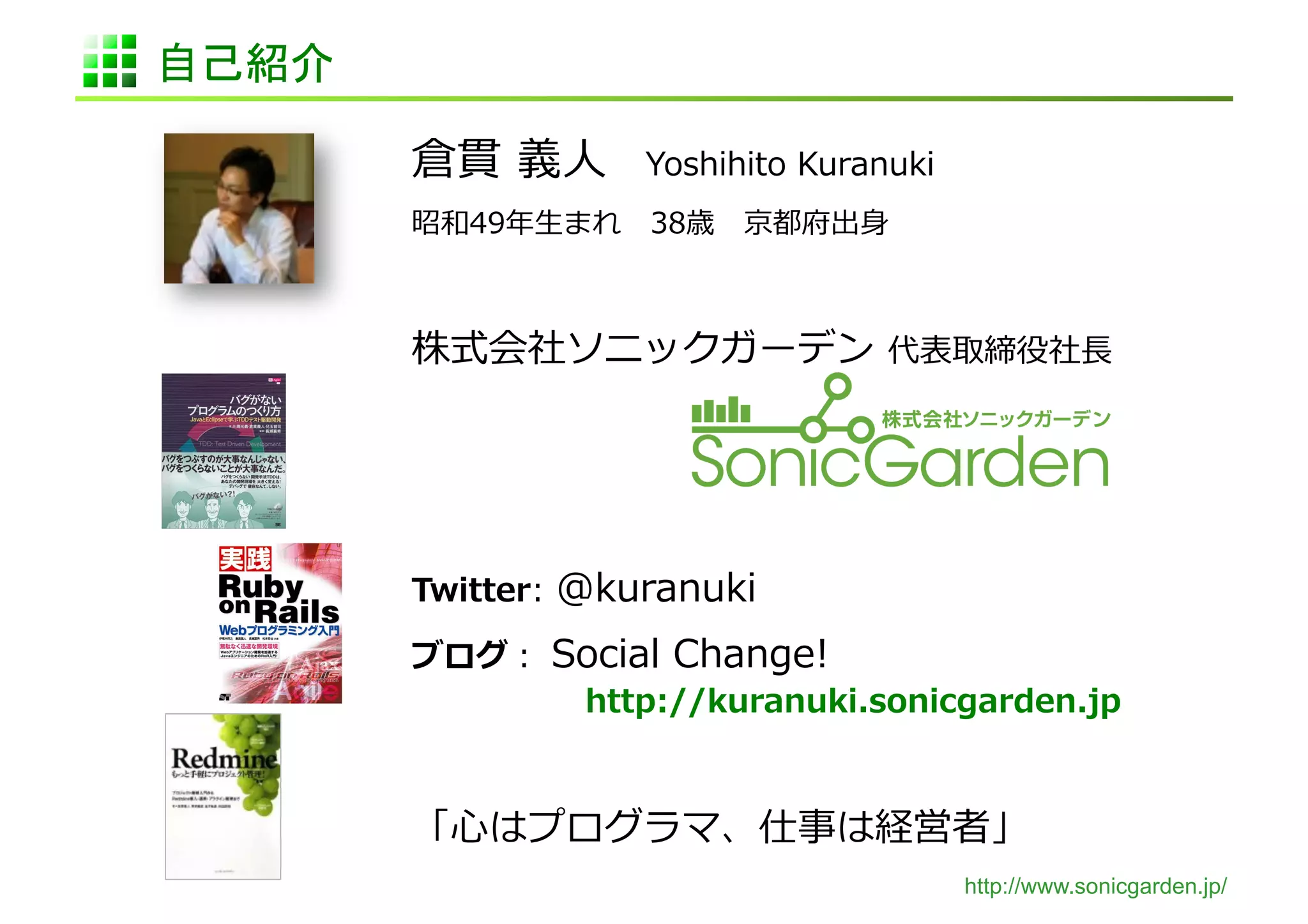 自己紹介	

         倉貫	
  義⼈人 　Yoshihito	
  Kuranuki	
  
         昭和49年年⽣生まれ 　38歳 　京都府出⾝身	
  



         株式会社ソニックガーデン	
  代表取締役社⻑⾧長	
  




         Twitter:	
  @kuranuki	
  

         ブログ：	
  Social	
  Change!	
  
          	
   	
   	
  http://kuranuki.sonicgarden.jp	
  


         「⼼心はプログラマ、仕事は経営者」	
  
                                                http://www.sonicgarden.jp/
 