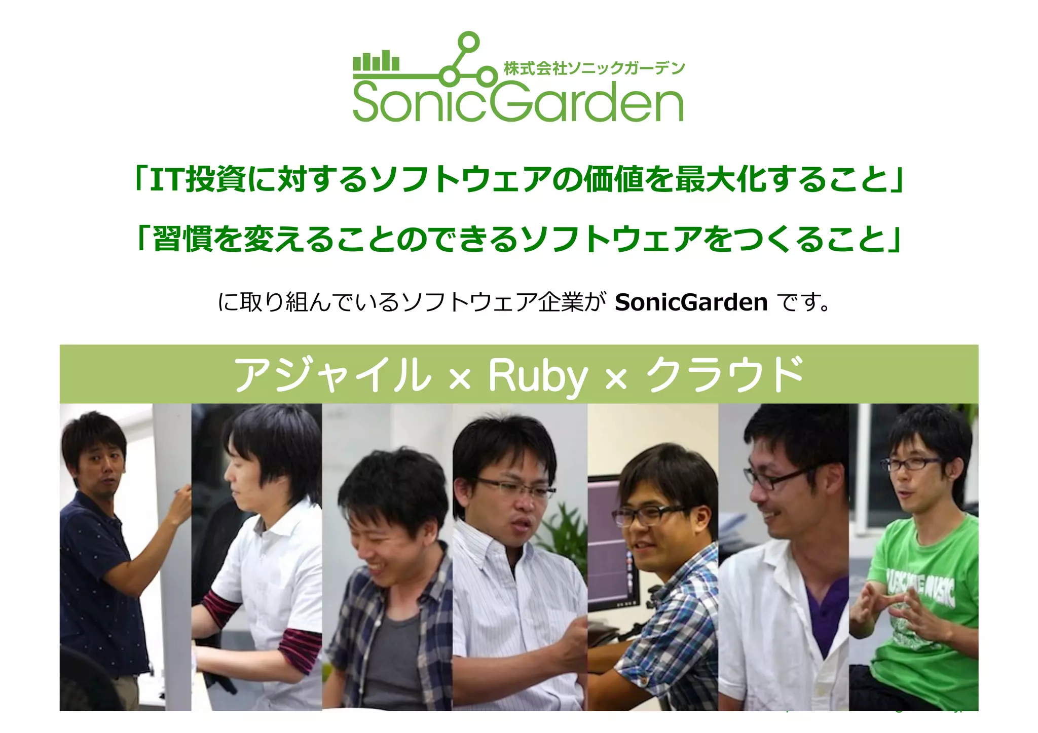 「IT投資に対するソフトウェアの価値を最⼤大化すること」	
  
「習慣を変えることのできるソフトウェアをつくること」	
  
   に取り組んでいるソフトウェア企業が	
  SonicGarden	
  です。	
  


    アジャイル                Ruby    クラウド

            【事業内容】	
  
                1.  オリジナルのソフトウェアの提供	
  
                2.  ウェブアプリケーションの受託開発	
  


    くわしくは	
  
                                           http://www.sonicgarden.jp/
 