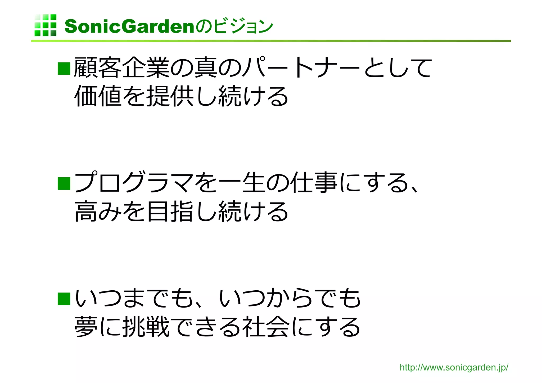 SonicGardenのビジョン	

 顧客企業の真のパートナーとして
価値を提供し続ける	
  


 プログラマを⼀一⽣生の仕事にする、
⾼高みを⽬目指し続ける	
  


 いつまでも、いつからでも
夢に挑戦できる社会にする	
  
                     http://www.sonicgarden.jp/
 