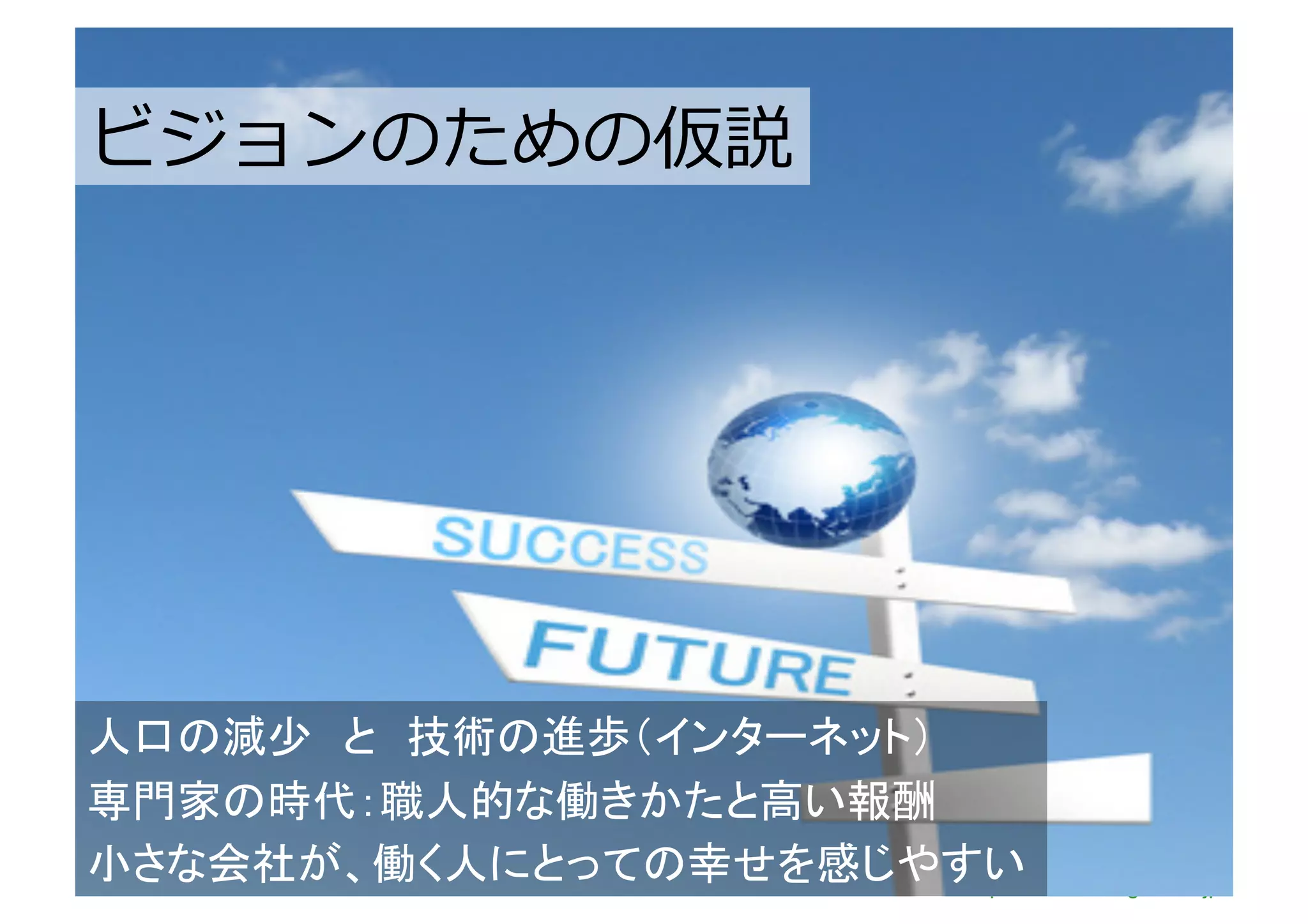 ビジョンのための仮説	
ビジョンのための仮説	
  




人口の減少　と　技術の進歩（インターネット）
専門家の時代：職人的な働きかたと高い報酬
小さな会社が、働く人にとっての幸せを感じやすいhttp://www.sonicgarden.jp/
 