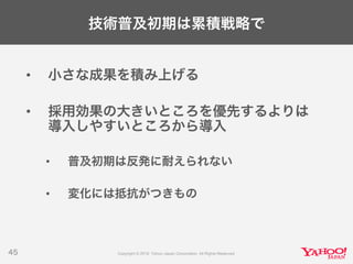 技術普及初期は累積戦略で
• 小さな成果を積み上げる
• 採用効果の大きいところを優先するよりは
導入しやすいところから導入
• 普及初期は反発に耐えられない
• 変化には抵抗がつきもの
45
 