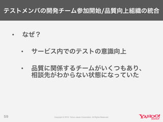 テストメンバの開発チーム参加開始/品質向上組織の統合
• なぜ？
• サービス内でのテストの意識向上
• 品質に関係するチームがいくつもあり、
相談先がわからない状態になっていた
59
 