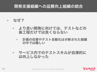 開発支援組織への品質向上組織の統合
• なぜ？
• より良い開発に向けては、テストなどの
後工程だけでは良くならない
• 計画の改善やテスト自動化は分断された組織
の中では難しい
• サービス内でのテストスキルが自律的に
は向上しなかった
63
 