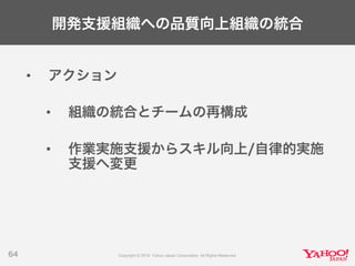 開発支援組織への品質向上組織の統合
• アクション
• 組織の統合とチームの再構成
• 作業実施支援からスキル向上/自律的実施
支援へ変更
64
 