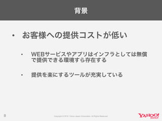 背景
• お客様への提供コストが低い
• WEBサービスやアプリはインフラとしては無償
で提供できる環境すら存在する
• 提供を楽にするツールが充実している
8
 