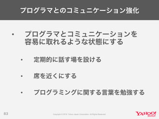 プログラマとのコミュニケーション強化
• プログラマとコミュニケーションを
容易に取れるような状態にする
• 定期的に話す場を設ける
• 席を近くにする
• プログラミングに関する言葉を勉強する
83
 