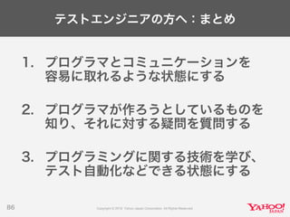 テストエンジニアの方へ：まとめ
1. プログラマとコミュニケーションを
容易に取れるような状態にする
2. プログラマが作ろうとしているものを
知り、それに対する疑問を質問する
3. プログラミングに関する技術を学び、
テスト自動化などできる状態にする
86
 