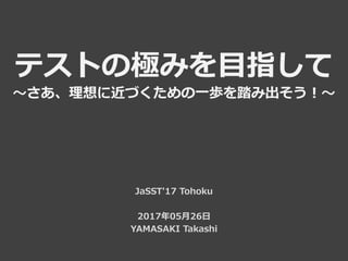 テストの極みを目指して
～さあ、理想に近づくための一歩を踏み出そう！～
JaSST'17 Tohoku
2017年05月26日
YAMASAKI Takashi
 
