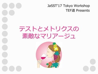 テストとメトリクスの
素敵なマリアージュ
JaSST’17 Tokyo Workshop
TEF道 Presents
 