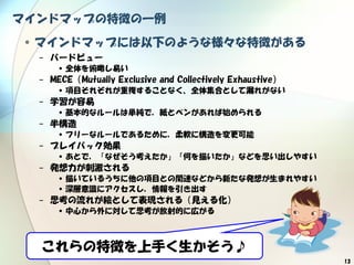 13
マインドマップの特徴の一例
•マインドマップには以下のような様々な特徴がある
− バードビュー
•全体を俯瞰し易い
− MECE（Mutually Exclusive and Collectively Exhaustive）
•項目それぞれが重複することなく、全体集合として漏れがない
− 学習が容易
•基本的なルールは単純で，紙とペンがあれば始められる
− 半構造
•フリーなルールであるために，柔軟に構造を変更可能
− プレイバック効果
•あとで，「なぜそう考えたか」「何を描いたか」などを思い出しやすい
− 発想力が刺激される
•描いているうちに他の項目との関連などから新たな発想が生まれやすい
•深層意識にアクセスし，情報を引き出す
− 思考の流れが絵として表現される（見える化）
•中心から外に対して思考が放射的に広がる
これらの特徴を上手く生かそう♪
 