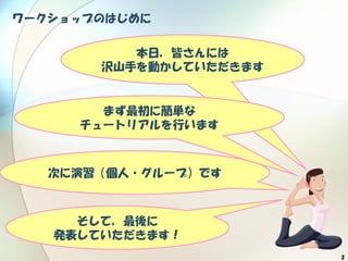 2
ワークショップのはじめに
本日，皆さんには
沢山手を動かしていただきます
まず最初に簡単な
チュートリアルを行います
そして，最後に
発表していただきます！
次に演習（個人・グループ）です
 