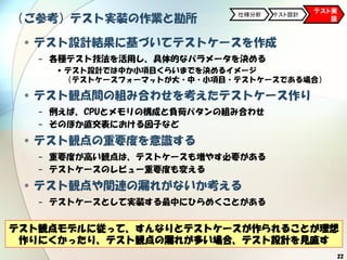 22
（ご参考）テスト実装の作業と勘所
•テスト設計結果に基づいてテストケースを作成
− 各種テスト技法を活用し、具体的なパラメータを決める
•テスト設計では中か小項目くらいまでを決めるイメージ
（テストケースフォーマットが大・中・小項目・テストケースである場合）
•テスト観点間の組み合わせを考えたテストケース作り
− 例えば、CPUとメモリの構成と負荷パタンの組み合わせ
− そのほか直交表における因子など
•テスト観点の重要度を意識する
− 重要度が高い観点は、テストケースも増やす必要がある
− テストケースのレビュー重要度も変える
•テスト観点や関連の漏れがないか考える
− テストケースとして実装する最中にひらめくことがある
テスト実
装
仕様分析 テスト設計
テスト観点モデルに従って、すんなりとテストケースが作られることが理想
作りにくかったり、テスト観点の漏れが多い場合、テスト設計を見直す
 
