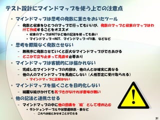 31
テスト設計にマインドマップを使う上での注意点
• マインドマップは思考の発散に重きをおいたツール
− 発散と収束をひとつのマップで行ってもいいが，発散のマップと収束のマップはわ
けて作成することをオススメ
• 収束のマップはNGTなど他の記法を使っても良い
• マインドマップ→NGT，マインドマップ→FV表，などなど
• 思考を際限なく発散させない
− 無秩序に発散させていくと巨大なマインドマップができあがる
− どこかで立ち止まって見直す必要あり
• マインドマップは客観的には描かれない
− 完成したマインドマップの内容は、他の人とは確実に異なる
− 他の人のマインドマップを馬鹿にしない（人格否定に受け取られる）
• マインドマップに正解はない
• マインドマップを描くことを目的化しない
− 綺麗な絵がかけても気づきがなければ意味が無い
• 他の記法と連携させる
− マインドマップの中に他の図表を“絵”として埋め込む
• デシジョンテーブルや状態遷移図・表など
− これらは絵とみなすことができる
 