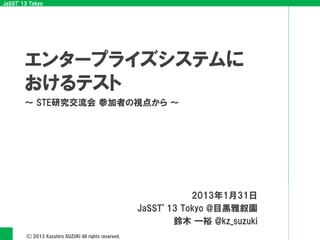 JaSST’13 Tokyo
(C)2013 Kazuhiro SUZUKI All rights reserved.
～ STE研究交流会 参加者の視点から ～
2013年1月31日
JaSST’13 Tokyo @目黒雅叙園
鈴木 一裕 @kz_suzuki
エンタープライズシステムに
おけるテスト
 
