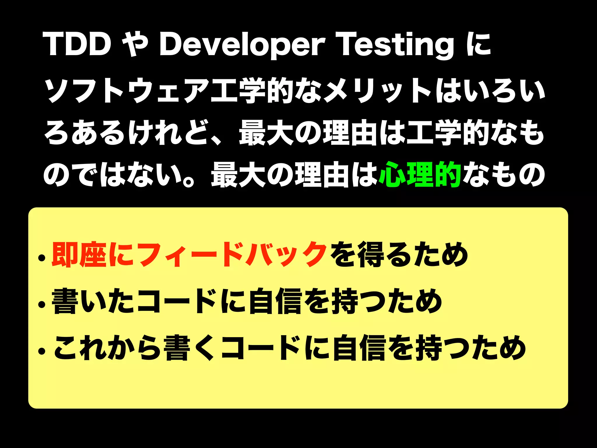 TDD や Developer Testing に 
ソフトウェア工学的なメリットはいろい 
ろあるけれど、最大の理由は工学的なも 
のではない。最大の理由は心理的なもの 
•即座にフィードバックを得るため 
•書いたコードに自信を持つため 
•これから書くコードに自信を持つため 
 