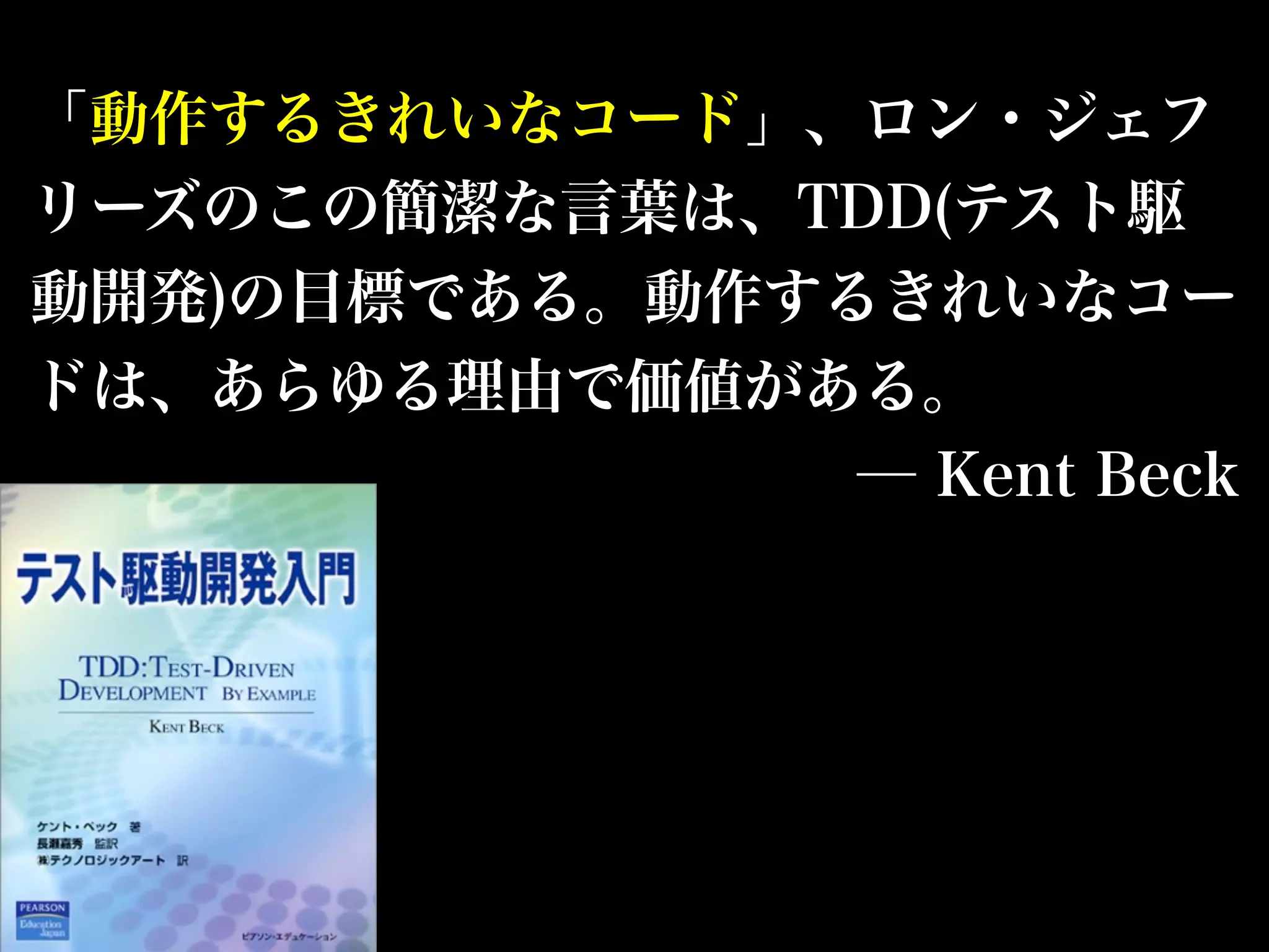 「動作するきれいなコード」、ロン・ジェフ 
リーズのこの簡潔な言葉は、TDD(テスト駆 
動開発)の目標である。動作するきれいなコー 
ドは、あらゆる理由で価値がある。 
─ Kent Beck 
 