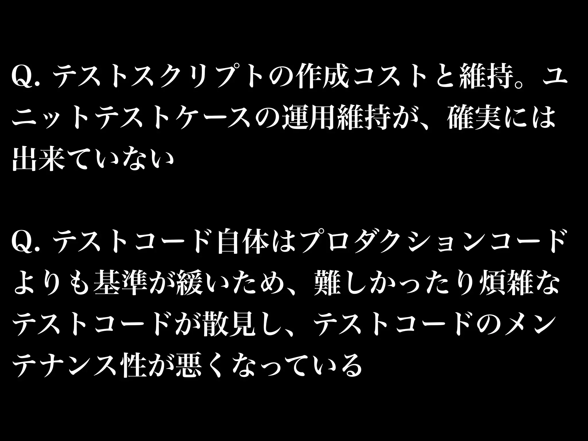 Q. テストスクリプトの作成コストと維持。ユ 
ニットテストケースの運用維持が、確実には 
出来ていない 
Q. テストコード自体はプロダクションコード 
よりも基準が緩いため、難しかったり煩雑な 
テストコードが散見し、テストコードのメン 
テナンス性が悪くなっている 
 
