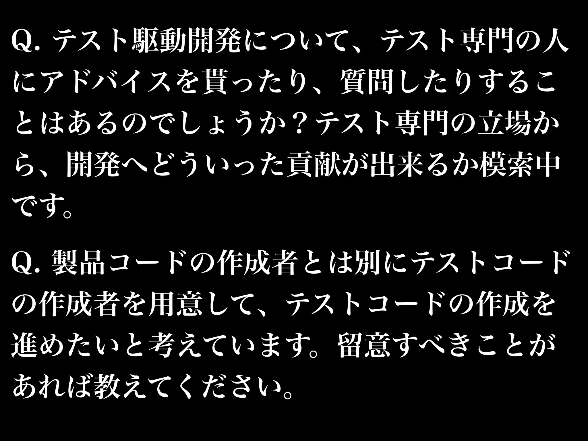 Q. テスト駆動開発について、テスト専門の人 
にアドバイスを貰ったり、質問したりするこ 
とはあるのでしょうか？テスト専門の立場か 
ら、開発へどういった貢献が出来るか模索中 
です。 
Q. 製品コードの作成者とは別にテストコード 
の作成者を用意して、テストコードの作成を 
進めたいと考えています。留意すべきことが 
あれば教えてください。 
 