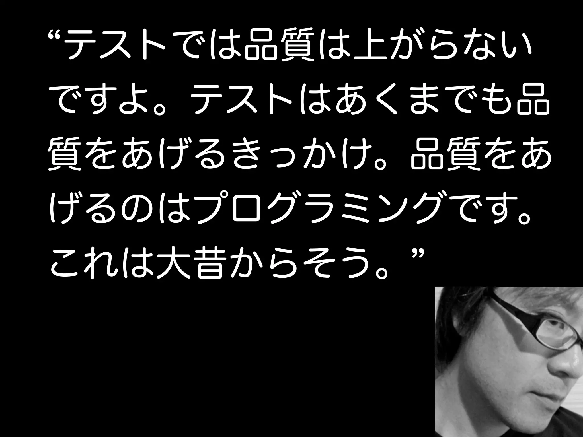 “テストでは品質は上がらない 
ですよ。テストはあくまでも品 
質をあげるきっかけ。品質をあ 
げるのはプログラミングです。 
これは大昔からそう。” 
 