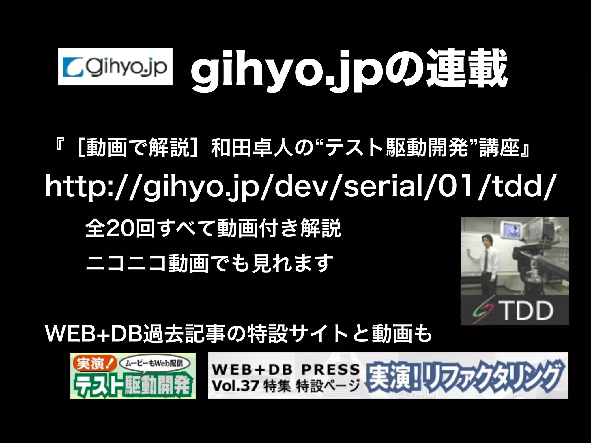 gihyo.jpの連載 
『［動画で解説］和田卓人の“テスト駆動開発”講座』 
http://gihyo.jp/dev/serial/01/tdd/ 
全20回すべて動画付き解説 
ニコニコ動画でも見れます 
WEB+DB過去記事の特設サイトと動画も 
 
