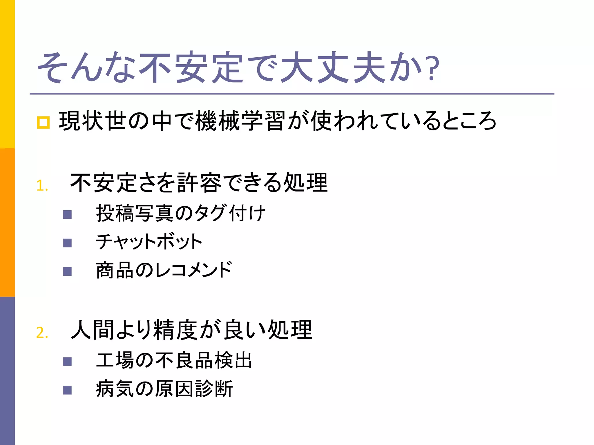 p 現状世の中で機械学習が使われているところ
1. 不安定さを許容できる処理
n 投稿写真のタグ付け
n チャットボット
n 商品のレコメンド
2. 人間より精度が良い処理
n 工場の不良品検出
n 病気の原因診断
そんな不安定で大丈夫か?
 