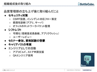 Copyright BottleCube Inc, All Rights Reserved.
品質管理部の立ち上げ後に取り組んだこと
● セキュリティ対策
○ CSIRT設置、インシデント対応フロー策定
○ 脆弱性診断（アプリ、サーバ）
○ オフィスのネットワークパケット監視
● シフトレフト
○ 可視化（信頼度成長曲線、アプリクラッシュ）
○ ユーザーレビュー
● セミナー参加、資格試験の啓蒙
● キャリアパスの考案
● エンジニアとしての活動
○ アプリビルド、ストア申請支援
○ QAエンジニア採用
組織組成後の取り組み
 